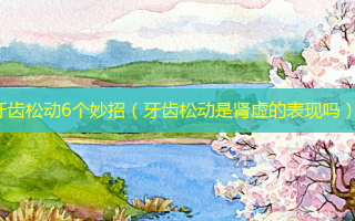牙齿松动6个妙招（牙齿松动是肾虚的表现吗）