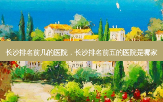 长沙排名前几的医院，长沙排名前五的医院是哪家