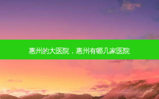 惠州的大医院，惠州有哪几家医院