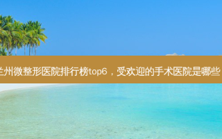 兰州微整形医院排行榜top6，受欢迎的手术医院是哪些？