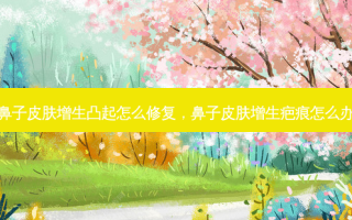 鼻子皮肤增生凸起怎么修复，鼻子皮肤增生疤痕怎么办