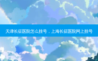 天津长征医院怎么挂号，上海长征医院网上挂号