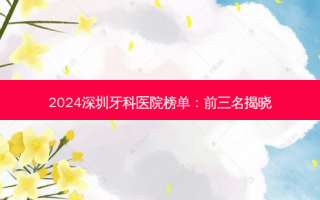 2024深圳牙科医院榜单：前三名揭晓