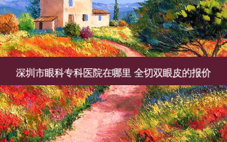 深圳市眼科专科医院在哪里 全切双眼皮的报价