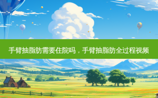 手臂抽脂肪需要住院吗，手臂抽脂肪全过程视频