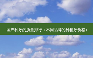国产种牙的质量排行（不同品牌的种植牙价格）