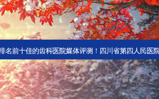 2023四川种植牙半固定排名前十佳的齿科医院媒体评测！四川省第四人民医院口腔科放心选择不踩雷~
