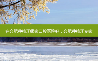 在合肥种植牙哪家口腔医院好，合肥种植牙专家
