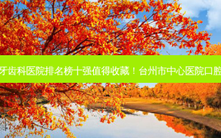 2023台州畸形阻生牙齿科医院排名榜十强值得收藏！台州市中心医院口腔科技术实力没得挑~