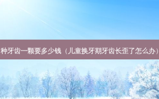 种牙齿一颗要多少钱（儿童换牙期牙齿长歪了怎么办）