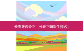 长春牙齿矫正（长春正畸医生排名）
