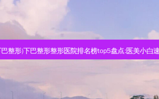 南昌(下巴整形)下巴整形整形医院排名榜top5盘点:医美小白速看这里
