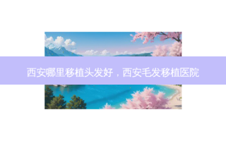 西安哪里移植头发好，西安毛发移植医院
