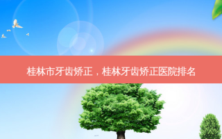 桂林市牙齿矫正，桂林牙齿矫正医院排名