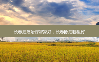 长春疤痕治疗哪家好，长春除疤哪里好