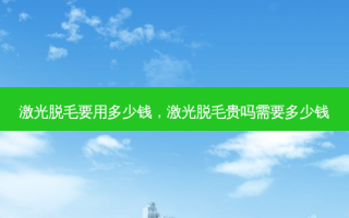 激光脱毛要用多少钱，激光脱毛贵吗需要多少钱