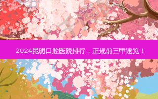 2024昆明口腔医院排行，正规前三甲速览！