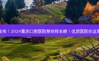 发布！2024重庆口腔医院整容排名榜！优质医院在这里