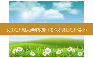 女生毛孔粗大如何改善（怎么才能让毛孔缩小）