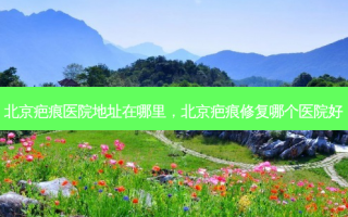 北京疤痕医院地址在哪里，北京疤痕修复哪个医院好
