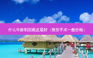 什么年龄割双眼皮 *** （整形手术一般价格）