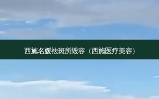 西施名媛祛斑所毁容（西施医疗美容）