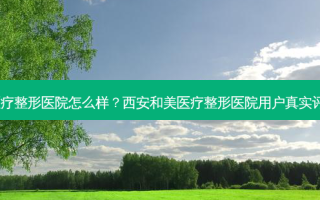 西安和美医疗整形医院怎么样？西安和美医疗整形医院用户真实评价大曝光！