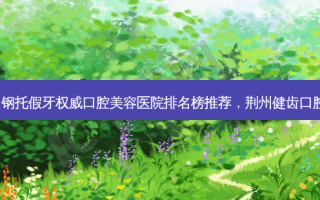2023荆州钢托假牙 *** 口腔美容医院排名榜推荐，荆州健齿口腔值得期待