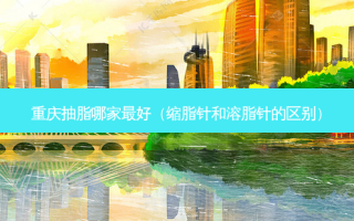 重庆抽脂哪家 *** （缩脂针和溶脂针的区别）