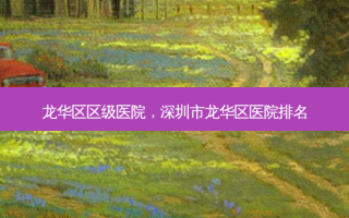 龙华区区级医院，深圳市龙华区医院排名