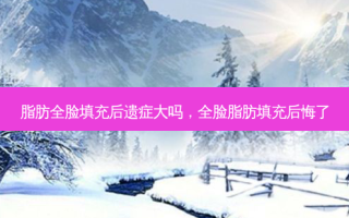 脂肪全脸填充后遗症大吗，全脸脂肪填充后悔了