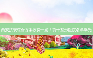 西安抗衰综合方案收费一览！前十整形医院名单曝光