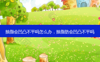 抽脂会凹凸不平吗怎么办，抽脂肪会凹凸不平吗