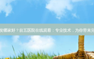 常州植发哪家好？前五医院在线观看：专业技术，为你带来 *** 体验
