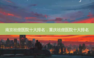 南京祛痘医院十大排名，重庆祛痘医院十大排名