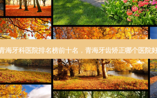 青海牙科医院排名榜前十名，青海牙齿矫正哪个医院好