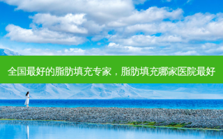 全国 *** 的脂肪填充专家，脂肪填充哪家医院 *** 