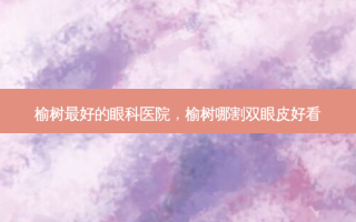 榆树 *** 的眼科医院，榆树哪割双眼皮好看