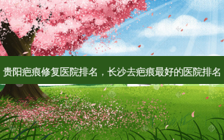 贵阳疤痕修复医院排名，长沙去疤痕 *** 的医院排名