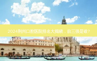 2024荆州口腔医院排名大揭晓，前三强是谁?