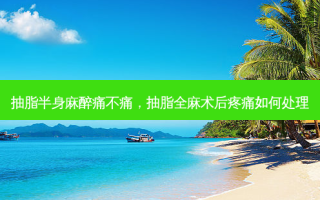 抽脂半身麻醉痛不痛，抽脂全麻术后疼痛如何处理
