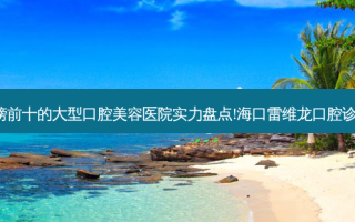 2023海口蛀牙口碑榜前十的大型口腔美容医院实力盘点!海口雷维龙口腔诊所私立民营口碑出圈