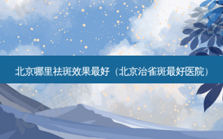 北京哪里祛斑效果 *** （北京治雀斑 *** 医院）