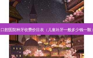 口腔医院种牙收费价目表（儿童补牙一般多少钱一颗）