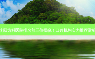 沈阳齿科医院排名前三位揭晓！口碑机构实力推荐赏析
