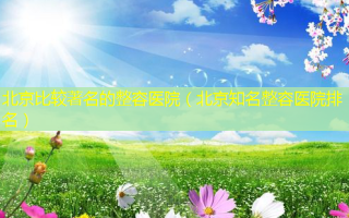 北京比较著名的整容医院（北京知名整容医院排名）