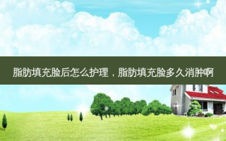 脂肪填充脸后怎么护理，脂肪填充脸多久消肿啊