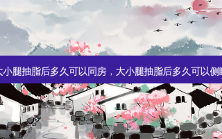 大小腿抽脂后多久可以同房，大小腿抽脂后多久可以侧睡