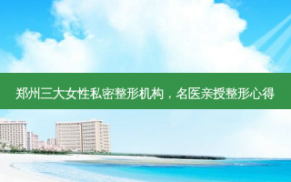 郑州三大女性私密整形机构，名医亲授整形心得