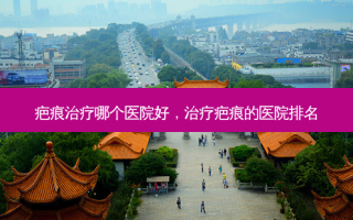 疤痕治疗哪个医院好，治疗疤痕的医院排名